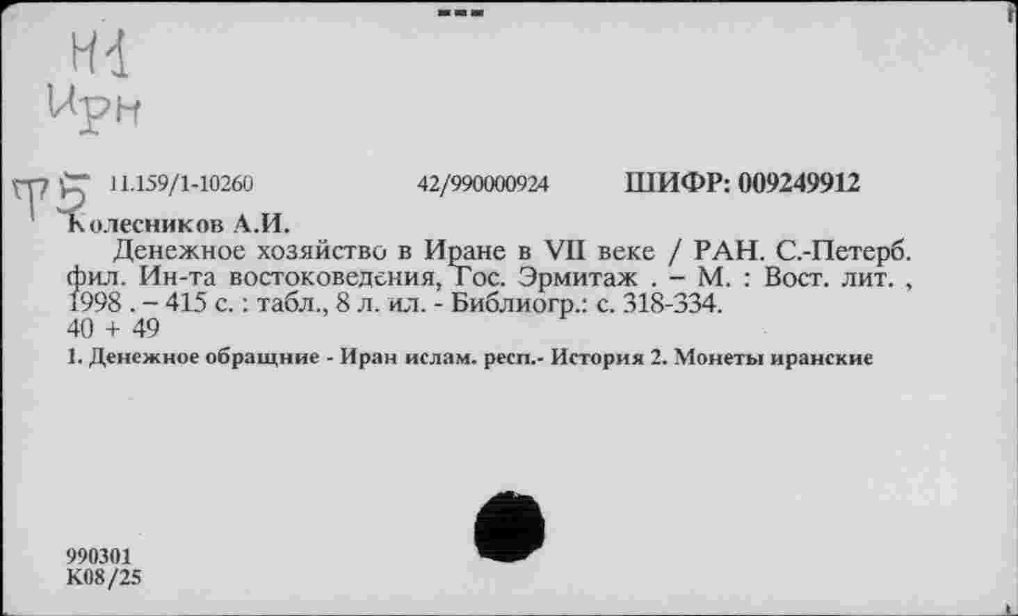 ﻿При
рп 11.159/1-10260
Колесников А.И.
42/990000924 ШИФР: 009249912
Денежное хозяйство в Иране в VII веке / РАН. С.-Петерб. фил. Ин-та востоковедения, Гос. Эрмитаж . - М. : Вост. лит. , 1998 . - 415 с. : табл., 8 л. ил. - Библиогр.: с. 318-334.
40 + 49
1. Денежное обращние - Иран ислам, респ,- История 2. Монеты иранские
990301
К08/25